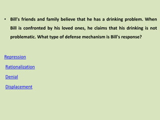 • Bill's friends and family believe that he has a drinking problem. When
Bill is confronted by his loved ones, he claims that his drinking is not
problematic. What type of defense mechanism is Bill's response?
Repression
Rationalization
Denial
Displacement
 