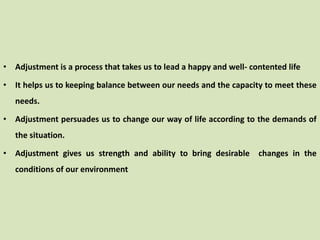 • Adjustment is a process that takes us to lead a happy and well- contented life
• It helps us to keeping balance between our needs and the capacity to meet these
needs.
• Adjustment persuades us to change our way of life according to the demands of
the situation.
• Adjustment gives us strength and ability to bring desirable changes in the
conditions of our environment
 