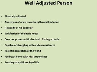 Well Adjusted Person
• Physically adjusted
• Awareness of one’s own strengths and limitation
• Flexibility of his behavior
• Satisfaction of the basic needs
• Does not process critical or fault- finding attitude
• Capable of struggling with odd circumstances
• Realistic perception of the world
• Feeling at home with his surroundings
• An adequate philosophy of life
 