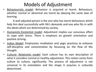 • Behaviouristic model: Behaviour is acquired or learnt. Behaviours,
whether normal or abnormal are learnt by obeying the same laws of
learning.
A well adjusted person is the one who has learnt behaviours which
help him deal successfully with life’s demands and one who fits in with
the ideals which are determined by society.
• Humanistic-Existential model: Adjustment implies our conscious effort
to cope with stress. There is emphasis on growth orientation and
positive striving.
• Indian Model: Emphasizes meditation and yogic practices to enhance
self-discipline and concentration by focussing on the flow of the
thought.
• Cultural- Relativistic model: Each culture has its own description of
what it considers normal or healthy adjustment. This notion varies from
culture to culture, significantly. The process of adjustment is not
universal in its orientation and the shape it acquires is culturally
determined.
Models of Adjustment
 
