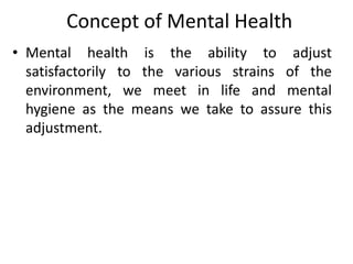 Concept of Mental Health
• Mental health is the ability to adjust
satisfactorily to the various strains of the
environment, we meet in life and mental
hygiene as the means we take to assure this
adjustment.
 