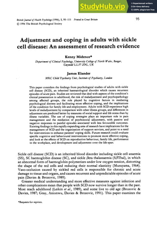 Britirh Journal zyxwvutsr
o
J Health P&ologyzyxwvuts
(1996). 1, 95-111 zyxwvu
01996 zyxwvutsrqpo
The British PsychologicalSociety
Printed in Great Britain 95 zy
Adjustment and coping in adults with sickle
cell disease:An assessment of research evidence
Kenny Midence*
Department of Clinical Psychology, University Collexe of North Wales, Banxor,
Gwynedd LL57 ZDG, zyxwvu
UK
JamesElandet
MRC Child Pyhiatry Unit, Institute of Psychiatry, London
This paper considers the findings from psychological studies of adults with sickle
cell disease (SCD), an inherited haematological disorder which causes recurrent
episodes of acute pain. Studies are reviewed that deal with aspects of the condition’s
clinical presentation in adulthood, the risk of maladjustment and psychopathology
among affected groups, the role played by cognitive factors in mediating
psychological distress and facilitating more effective coping, and the implications
of the condition for family life and employment. Adults with SCD experience high
levels of maladjustment by comparison with other illness groups, and differences in
adjustment are predicted better by measures of social support and life stress than by
illness variables. The use of coping strategies plays an important role in pain
management and the mediation of psychosocial adjustment, with passive and
negative responses to painful episodes associated with less favourable outcomes.
Existing findings in this rapidly expanding area of research have implications for the
management of SCD and the organization of support services, and point to a need
for interventions to enhance patients’ coping skills. Future research could evaluate
specific cognitive and behavioural interventions to promote more effective coping,
and look at the effects of SCD on reproductive behaviour, family life, performance
in the workplace, and development and adjustment over the life-span.
Sickle cell disease (SCD) is an inherited blood disorder including sickle cell anaemia
(SS), SC haemoglobin disease (SC), and sickle beta thalassaemia (SPThal), in which
an abnormal form of haemoglobin polymerizes under low oxygen tension, distorting
the shape of the red cells and reducing their normal elasticity (Murayama, 1964).
Vaso-occlusion caused by sickled red cells is responsible for chronic and acute
damage to tissue and organs, and causes recurrent and unpredictable episodes of acute
pain (Davies zyxwvut
& Brozovic, 1989).
Greater medical understanding and more effective measures against infection and
other complications mean that people with SCD now survive longer than in the past.
Most reach adulthood (Leikin et al., 1989), and some live to old age (Brozovic &
Davies, 1987; Gray, Anionwu, Davies & Brozovic, 1991). This paper examines the
*Requestsfor reprints.
 