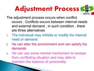 The adjustment process occurs when conflict
occurs . Conflicts occurs between internal needs
and external demand , in such condition , there
are three alternatives
1. The individual may inhibits or modify his internal
need or demand
2. He can alter the environment and can satisfy his
demands
3. He can use some mental mechanism to escape
from conflicting situation and may able to
maintain the balance of personality
 