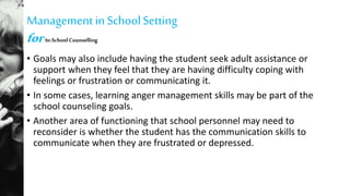 Managementin SchoolSetting
for In-SchoolCounselling
• Goals may also include having the student seek adult assistance or
support when they feel that they are having difficulty coping with
feelings or frustration or communicating it.
• In some cases, learning anger management skills may be part of the
school counseling goals.
• Another area of functioning that school personnel may need to
reconsider is whether the student has the communication skills to
communicate when they are frustrated or depressed.
 
