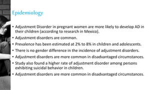 Epidemiology
• Adjustment Disorder in pregnant women are more likely to develop AD in
their children (according to research in Mexico).
• Adjustment disorders are common.
• Prevalence has been estimated at 2% to 8% in children and adolescents.
• There is no gender difference in the incidence of adjustment disorders.
• Adjustment disorders are more common in disadvantaged circumstances.
• Study also found a higher rate of adjustment disorder among persons
exhibiting suicidal behavior in children.
• Adjustment disorders are more common in disadvantaged circumstances.
 