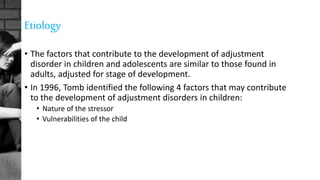 Etiology
• The factors that contribute to the development of adjustment
disorder in children and adolescents are similar to those found in
adults, adjusted for stage of development.
• In 1996, Tomb identified the following 4 factors that may contribute
to the development of adjustment disorders in children:
• Nature of the stressor
• Vulnerabilities of the child
 