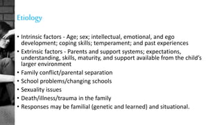 Etiology
• Intrinsic factors - Age; sex; intellectual, emotional, and ego
development; coping skills; temperament; and past experiences
• Extrinsic factors - Parents and support systems; expectations,
understanding, skills, maturity, and support available from the child’s
larger environment
• Family conflict/parental separation
• School problems/changing schools
• Sexuality issues
• Death/illness/trauma in the family
• Responses may be familial (genetic and learned) and situational.
 