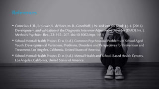 References
• Cornelius, L. R., Brouwer, S., de Boer, M. R., Groothoff, J. W. and van der Klink,J. J. L. (2014),
Development and validation of the Diagnostic Interview Adjustment Disorder (DIAD). Int. J.
Methods Psychiatr. Res., 23: 192–207. doi:10.1002/mpr.1418
• School Mental Health Project, D. o. (n.d.). Common Psychosocial Problems of School Aged
Youth: Developmental Variations, Problems, Disorders and Perspectives for Prevention and
Treatment. Los Angeles, California, United States of America.
• School Mental Health Project, D. o. (n.d.). Mental Health andSchool-Based Health Centers.
Los Angeles, California,United States of America.
 