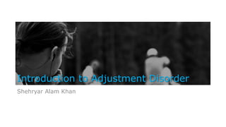 Introduction to Adjustment Disorder
Shehryar Alam Khan
 