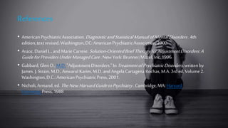 References
• American PsychiatricAssociation.DiagnosticandStatisticalManualofMentalDisorders.4th
edition,textrevised.Washington,DC:AmericanPsychiatricAssociation,2000.
• Araoz, DanielL.,andMarie Carrese.Solution-OrientedBriefTherapyforAdjustmentDisorders:A
GuideforProvidersUnderManagedCare.New York: Brunner/Mazel,Inc,1996.
• Gabbard,GlenO.,M.D."AdjustmentDisorders."In TreatmentofPsychiatricDisorders,writtenby
James. J. Strain,M.D.,AnwarulKarim, M.D.andAngelaCartagena Rochas,M.A.3rd ed,Volume2.
Washington,D.C.:AmericanPsychiatricPress,2001.
• Nicholi,Armand,ed.TheNewHarvardGuidetoPsychiatry. Cambridge,MA:Harvard
UniversityPress,1988
 