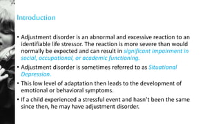 Introduction
• Adjustment disorder is an abnormal and excessive reaction to an
identifiable life stressor. The reaction is more severe than would
normally be expected and can result in significant impairment in
social, occupational, or academic functioning.
• Adjustment disorder is sometimes referred to as Situational
Depression.
• This low level of adaptation then leads to the development of
emotional or behavioral symptoms.
• If a child experienced a stressful event and hasn’t been the same
since then, he may have adjustment disorder.
 