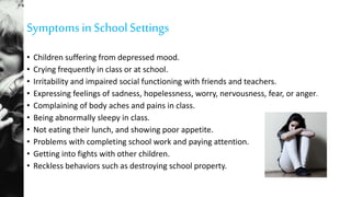 Symptoms in SchoolSettings
• Children suffering from depressed mood.
• Crying frequently in class or at school.
• Irritability and impaired social functioning with friends and teachers.
• Expressing feelings of sadness, hopelessness, worry, nervousness, fear, or anger.
• Complaining of body aches and pains in class.
• Being abnormally sleepy in class.
• Not eating their lunch, and showing poor appetite.
• Problems with completing school work and paying attention.
• Getting into fights with other children.
• Reckless behaviors such as destroying school property.
 
