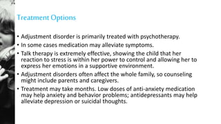 TreatmentOptions
• Adjustment disorder is primarily treated with psychotherapy.
• In some cases medication may alleviate symptoms.
• Talk therapy is extremely effective, showing the child that her
reaction to stress is within her power to control and allowing her to
express her emotions in a supportive environment.
• Adjustment disorders often affect the whole family, so counseling
might include parents and caregivers.
• Treatment may take months. Low doses of anti-anxiety medication
may help anxiety and behavior problems; antidepressants may help
alleviate depression or suicidal thoughts.
 
