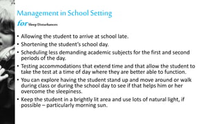 Managementin SchoolSetting
forSleep Disturbances
• Allowing the student to arrive at school late.
• Shortening the student’s school day.
• Scheduling less demanding academic subjects for the first and second
periods of the day.
• Testing accommodations that extend time and that allow the student to
take the test at a time of day where they are better able to function.
• You can explore having the student stand up and move around or walk
during class or during the school day to see if that helps him or her
overcome the sleepiness.
• Keep the student in a brightly lit area and use lots of natural light, if
possible – particularly morning sun.
 