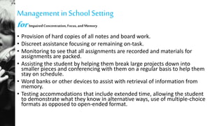 Managementin SchoolSetting
for ImpairedConcentration,Focus,andMemory
• Provision of hard copies of all notes and board work.
• Discreet assistance focusing or remaining on-task.
• Monitoring to see that all assignments are recorded and materials for
assignments are packed.
• Assisting the student by helping them break large projects down into
smaller pieces and conferencing with them on a regular basis to help them
stay on schedule.
• Word banks or other devices to assist with retrieval of information from
memory.
• Testing accommodations that include extended time, allowing the student
to demonstrate what they know in alternative ways, use of multiple-choice
formats as opposed to open-ended format.
 