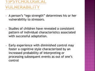 • A person’s “ego strength” determines his or her
vulnerability to stressors.
• Studies of children have revealed a consistent
pattern of individual characteristics associated
with successful adaptation.
• Early experience with diminished control may
foster a cognitive style characterized by an
increased probability of interpreting or
processing subsequent events as out of one’s
control
 