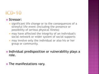  Stressor:
 significant life change or to the consequences of a
stressful life event (including the presence or
possibility of serious physical illness)
 may have affected the integrity of an individual's
social network or wider system of social supports
 may involve only the individual or also his or her
group or community.
 Individual predisposition or vulnerability plays a
role.
 The manifestations vary.
 