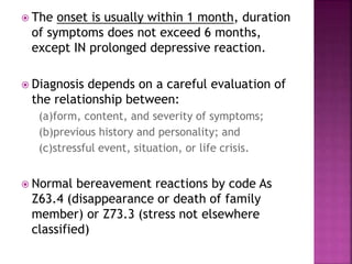  The onset is usually within 1 month, duration
of symptoms does not exceed 6 months,
except IN prolonged depressive reaction.
 Diagnosis depends on a careful evaluation of
the relationship between:
(a)form, content, and severity of symptoms;
(b)previous history and personality; and
(c)stressful event, situation, or life crisis.
 Normal bereavement reactions by code As
Z63.4 (disappearance or death of family
member) or Z73.3 (stress not elsewhere
classified)
 