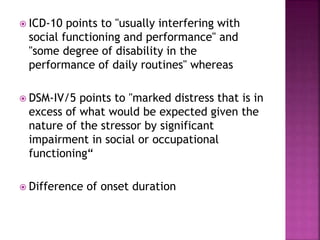 ICD-10 points to "usually interfering with
social functioning and performance" and
"some degree of disability in the
performance of daily routines" whereas
 DSM-IV/5 points to "marked distress that is in
excess of what would be expected given the
nature of the stressor by significant
impairment in social or occupational
functioning“
 Difference of onset duration
 