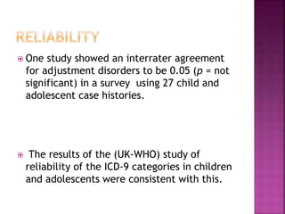  One study showed an interrater agreement
for adjustment disorders to be 0.05 (p = not
significant) in a survey using 27 child and
adolescent case histories.
 The results of the (UK-WHO) study of
reliability of the ICD-9 categories in children
and adolescents were consistent with this.
 