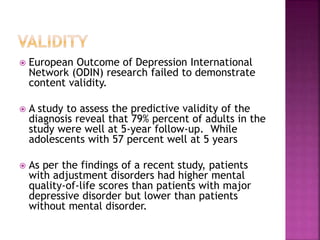  European Outcome of Depression International
Network (ODIN) research failed to demonstrate
content validity.
 A study to assess the predictive validity of the
diagnosis reveal that 79% percent of adults in the
study were well at 5-year follow-up. While
adolescents with 57 percent well at 5 years
 As per the findings of a recent study, patients
with adjustment disorders had higher mental
quality-of-life scores than patients with major
depressive disorder but lower than patients
without mental disorder.
 