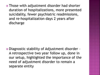  Those with adjustment disorder had shorter
duration of hospitalizations, more presented
suicidality, fewer psychiatric readmissions,
and re-hospitalization days 2 years after
discharge
 Diagnostic stability of Adjustment disorder –
A retrospective two year follow up, done in
our setup, highlighted the importance of the
need of adjustment disorder to remain a
separate entity
 
