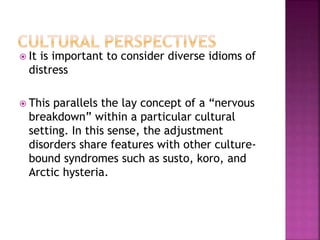  It is important to consider diverse idioms of
distress
 This parallels the lay concept of a “nervous
breakdown” within a particular cultural
setting. In this sense, the adjustment
disorders share features with other culture-
bound syndromes such as susto, koro, and
Arctic hysteria.
 