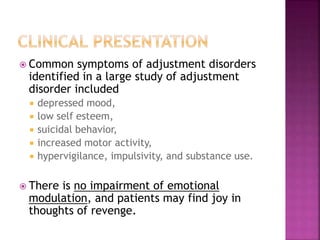  Common symptoms of adjustment disorders
identified in a large study of adjustment
disorder included
 depressed mood,
 low self esteem,
 suicidal behavior,
 increased motor activity,
 hypervigilance, impulsivity, and substance use.
 There is no impairment of emotional
modulation, and patients may find joy in
thoughts of revenge.
 