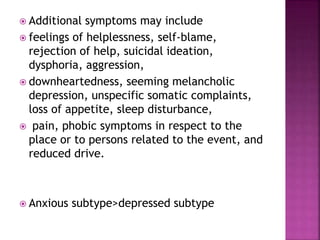  Additional symptoms may include
 feelings of helplessness, self-blame,
rejection of help, suicidal ideation,
dysphoria, aggression,
 downheartedness, seeming melancholic
depression, unspecific somatic complaints,
loss of appetite, sleep disturbance,
 pain, phobic symptoms in respect to the
place or to persons related to the event, and
reduced drive.
 Anxious subtype>depressed subtype
 