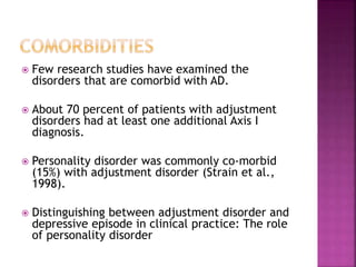  Few research studies have examined the
disorders that are comorbid with AD.
 About 70 percent of patients with adjustment
disorders had at least one additional Axis I
diagnosis.
 Personality disorder was commonly co-morbid
(15%) with adjustment disorder (Strain et al.,
1998).
 Distinguishing between adjustment disorder and
depressive episode in clinical practice: The role
of personality disorder
 