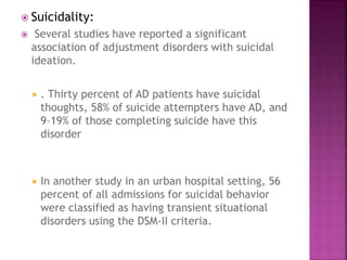 Suicidality:
 Several studies have reported a significant
association of adjustment disorders with suicidal
ideation.
 . Thirty percent of AD patients have suicidal
thoughts, 58% of suicide attempters have AD, and
9–19% of those completing suicide have this
disorder
 In another study in an urban hospital setting, 56
percent of all admissions for suicidal behavior
were classified as having transient situational
disorders using the DSM-II criteria.
 