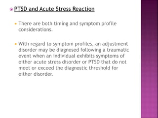  PTSD and Acute Stress Reaction
 There are both timing and symptom profile
considerations.
 With regard to symptom profiles, an adjustment
disorder may be diagnosed following a traumatic
event when an individual exhibits symptoms of
either acute stress disorder or PTSD that do not
meet or exceed the diagnostic threshold for
either disorder.
 