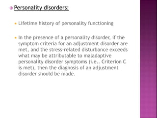  Personality disorders:
 Lifetime history of personality functioning
 In the presence of a personality disorder, if the
symptom criteria for an adjustment disorder are
met, and the stress-related disturbance exceeds
what may be attributable to maladaptive
personality disorder symptoms (i.e.. Criterion C
is met), then the diagnosis of an adjustment
disorder should be made.
 