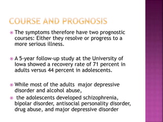  The symptoms therefore have two prognostic
courses: Either they resolve or progress to a
more serious illness.
 A 5-year follow-up study at the University of
Iowa showed a recovery rate of 71 percent in
adults versus 44 percent in adolescents.
 While most of the adults major depressive
disorder and alcohol abuse,
 the adolescents developed schizophrenia,
bipolar disorder, antisocial personality disorder,
drug abuse, and major depressive disorder
 