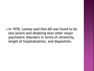  In 1978, Looney said that AD was found to be
less severe and disabling than other major
psychiatric disorders in terms of chronicity,
length of hospitalization, and disposition.
 
