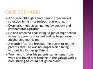  A 16-year-old high school senior experienced
rejection in his first serious relationship.
 Dysphoric mood accompanied by anxiety and
psychomotor agitation.
 He had received counseling in junior-high school
when his parents divorced and he began using
alcohol and marijuana.
 A month after the breakup, he began to tell his
parents that life was no longer worth living
without his former girlfriend.
 Two months later his parents came home from
work and found him hanging in the garage with a
note stating he could not go on alone.
 