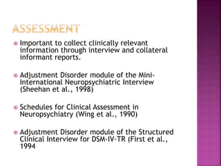  Important to collect clinically relevant
information through interview and collateral
informant reports.
 Adjustment Disorder module of the Mini-
International Neuropsychiatric Interview
(Sheehan et al., 1998)
 Schedules for Clinical Assessment in
Neuropsychiatry (Wing et al., 1990)
 Adjustment Disorder module of the Structured
Clinical Interview for DSM-IV-TR (First et al.,
1994
 