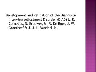 Development and validation of the Diagnostic
Interview Adjustment Disorder (DIAD) L. R.
Cornelius, S. Brouwer, M. R. De Boer, J. W.
Groothoff & J. J. L. Vanderklink
 