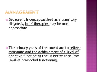  Because it is conceptualized as a transitory
diagnosis, brief therapies may be most
appropriate.
 The primary goals of treatment are to relieve
symptoms and the achievement of a level of
adaptive functioning that is better than, the
level of premorbid functioning.
 