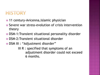  11 century-Avicenna,islamic physician
 Severe war stress-evolution of crisis intervention
theory
 DSM-1:Transient situational personality disorder
 DSM-2:Transient situational disorder
 DSM III : “Adjustment disorder”
III R : specified that symptoms of an
adjustment disorder could not exceed
6 months.
 