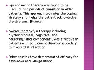  Ego enhancing therapy was found to be
useful during periods of transition in older
patients. This approach promotes the coping
strategy and helps the patient acknowledge
the stressors. [Frankel]
 “Mirror therapy”, a therapy including
psychocorporeal, cognitive, and
neurolinguistics components, was effective in
patients with adjustment disorder secondary
to myocardial infarction
 Other studies have demonstrated efficacy for
Kava-Kava and Ginkgo Biloba.
 