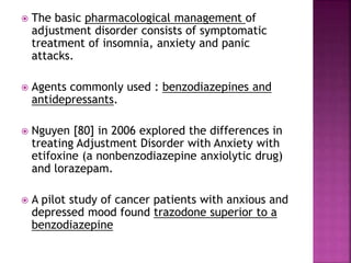  The basic pharmacological management of
adjustment disorder consists of symptomatic
treatment of insomnia, anxiety and panic
attacks.
 Agents commonly used : benzodiazepines and
antidepressants.
 Nguyen [80] in 2006 explored the differences in
treating Adjustment Disorder with Anxiety with
etifoxine (a nonbenzodiazepine anxiolytic drug)
and lorazepam.
 A pilot study of cancer patients with anxious and
depressed mood found trazodone superior to a
benzodiazepine
 