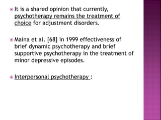  It is a shared opinion that currently,
psychotherapy remains the treatment of
choice for adjustment disorders.
 Maina et al. [68] in 1999 effectiveness of
brief dynamic psychotherapy and brief
supportive psychotherapy in the treatment of
minor depressive episodes.
 Interpersonal psychotherapy :
 
