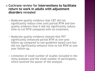  Cochrane review for Interventions to facilitate
return to work in adults with adjustment
disorders revealed
 Moderate-quality evidence that CBT did not
significantly reduce time until partial RTW and low-
quality evidence that it did not significantly reduce
time to full RTW compared with no treatment.
 Moderate-quality evidence showed that PST
significantly enhanced partial RTW at one-year
follow-up compared to non-guideline based care but
did not significantly enhance time to full RTW at one-
year follow-up.
 Limitation of small number of studies included in the
meta-analyses and the small number of participants,
which lowered the power of the analyses
 