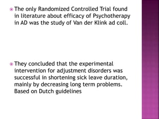  The only Randomized Controlled Trial found
in literature about efficacy of Psychotherapy
in AD was the study of Van der Klink ad coll.
 They concluded that the experimental
intervention for adjustment disorders was
successful in shortening sick leave duration,
mainly by decreasing long term problems.
Based on Dutch guidelines
 