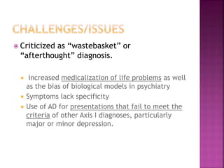  Criticized as “wastebasket” or
“afterthought” diagnosis.
 increased medicalization of life problems as well
as the bias of biological models in psychiatry
 Symptoms lack specificity
 Use of AD for presentations that fail to meet the
criteria of other Axis I diagnoses, particularly
major or minor depression.
 