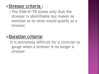 Stressor criteria :
 The DSM-IV-TR states only that the
stressor is identifiable but makes no
mention as to what would qualify as a
stressor.
Duration criteria:
It is extremely difficult for a clinician to
gauge when a stressor is no longer a
stressor
 