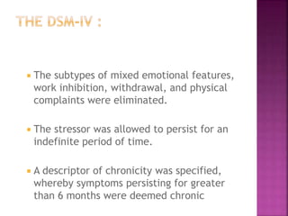  The subtypes of mixed emotional features,
work inhibition, withdrawal, and physical
complaints were eliminated.
 The stressor was allowed to persist for an
indefinite period of time.
 A descriptor of chronicity was specified,
whereby symptoms persisting for greater
than 6 months were deemed chronic
 