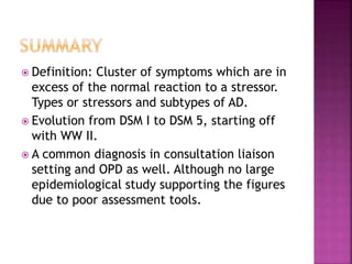  Definition: Cluster of symptoms which are in
excess of the normal reaction to a stressor.
Types or stressors and subtypes of AD.
 Evolution from DSM I to DSM 5, starting off
with WW II.
 A common diagnosis in consultation liaison
setting and OPD as well. Although no large
epidemiological study supporting the figures
due to poor assessment tools.
 