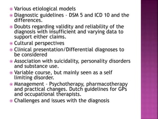  Various etiological models
 Diagnostic guidelines – DSM 5 and ICD 10 and the
differences.
 Doubts regarding validity and reliability of the
diagnosis with insufficient and varying data to
support either claims.
 Cultural perspectives
 Clinical presentation/Differential diagnoses to
be considered
 Association with suicidality, personality disorders
and substance use.
 Variable course, but mainly seen as a self
limiting disorder.
 Management – Psychotherapy, pharmacotherapy
and practical changes. Dutch guidelines for GPs
and occupational therapists.
 Challenges and issues with the diagnosis
 